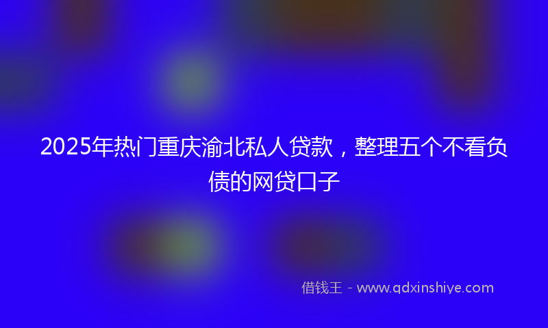 2025年热门重庆渝北私人贷款，整理五个不看负债的网贷口子