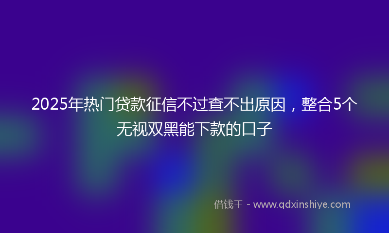 2025年热门贷款征信不过查不出原因，整合5个无视双黑能下款的口子
