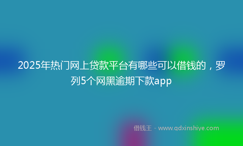 2025年热门网上贷款平台有哪些可以借钱的,罗列5个网黑逾期下款app