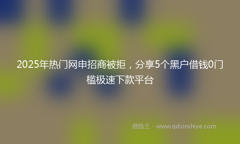 2025年热门网申招商被拒，分享5个黑户借钱0门槛极速下款平台