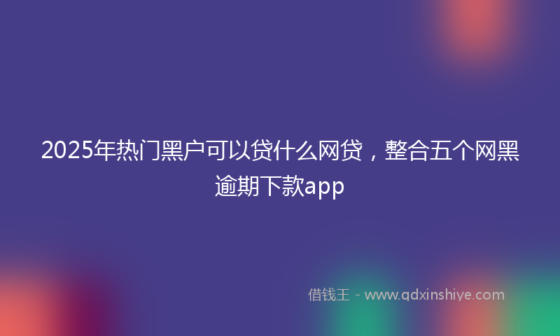 2025年热门黑户可以贷什么网贷，整合五个网黑逾期下款app