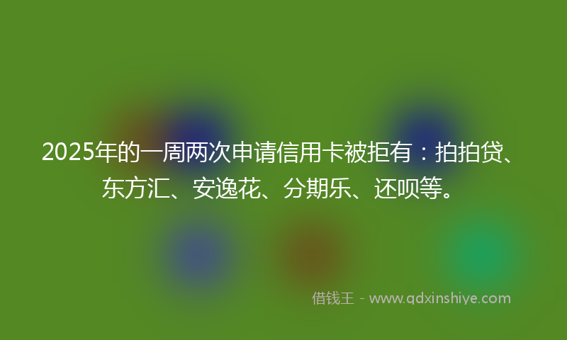2025年的一周两次申请信用卡被拒有：拍拍贷、东方汇、安逸花、分期乐、还呗等。