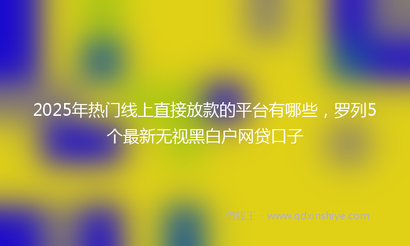 2025年热门线上直接放款的平台有哪些，罗列5个最新无视黑白户网贷口子
