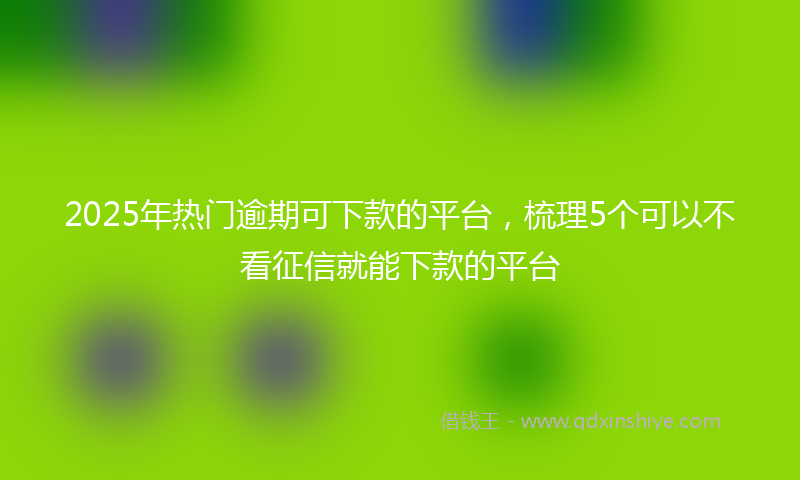 2025年热门逾期可下款的平台，梳理5个可以不看征信就能下款的平台
