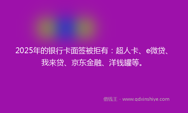 2025年的银行卡面签被拒有：超人卡、e微贷、我来贷、京东金融、洋钱罐等。