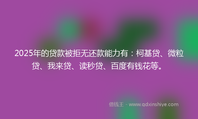 2025年的贷款被拒无还款能力有：柯基贷、微粒贷、我来贷、读秒贷、百度有钱花等。