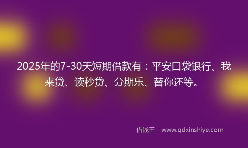 2025年的7-30天短期借款有：平安口袋银行、我来贷、读秒贷、分期乐、替你还等。
