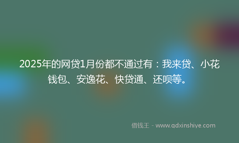 2025年的网贷1月份都不通过有：我来贷、小花钱包、安逸花、快贷通、还呗等。