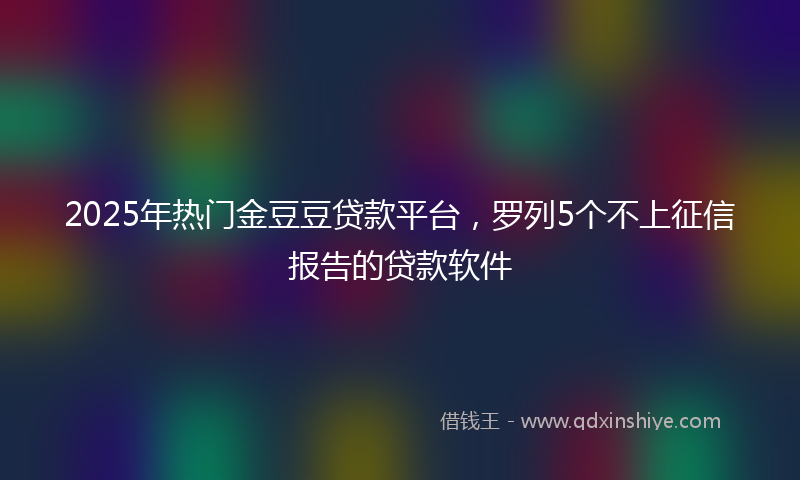 2025年热门金豆豆贷款平台，罗列5个不上征信报告的贷款软件
