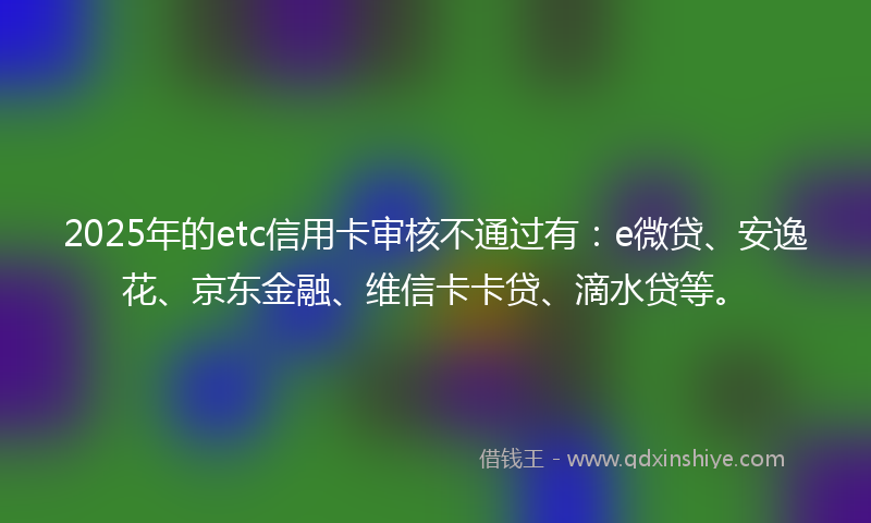 2025年的etc信用卡审核不通过有：e微贷、安逸花、京东金融、维信卡卡贷、滴水贷等。