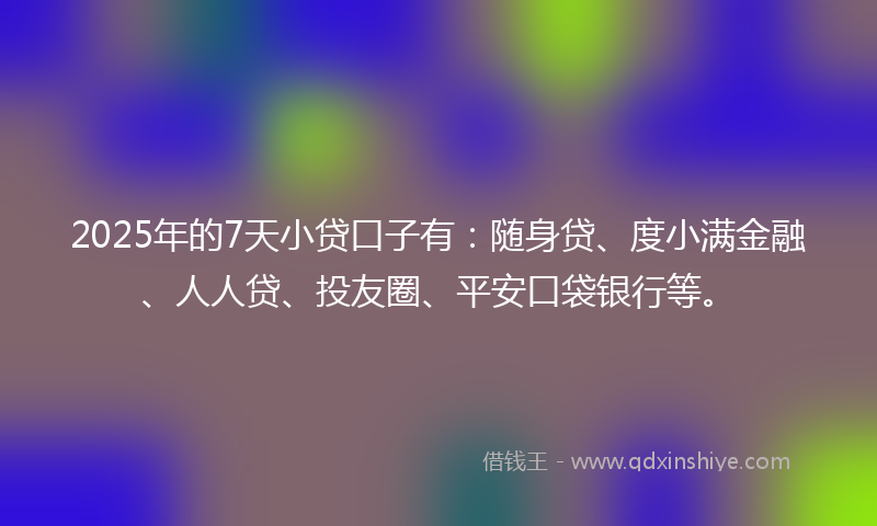 2025年的7天小贷口子有：随身贷、度小满金融、人人贷、投友圈、平安口袋银行等。