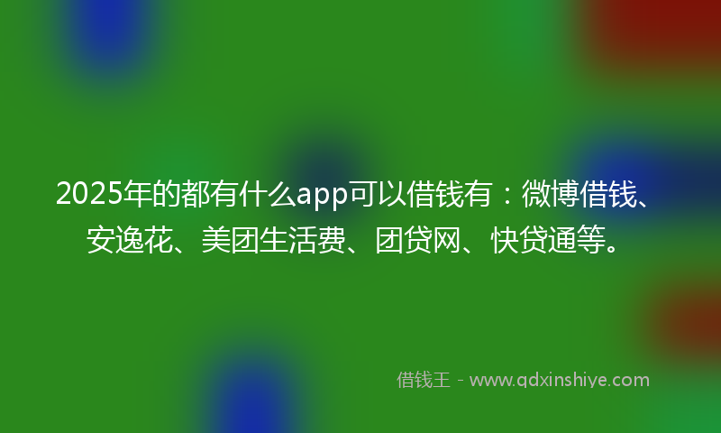 2025年的都有什么app可以借钱有：微博借钱、安逸花、美团生活费、团贷网、快贷通等。