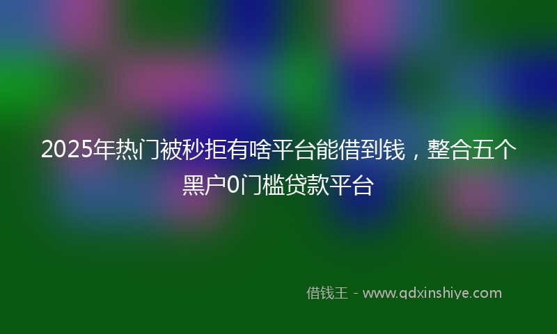 2025年热门被秒拒有啥平台能借到钱，整合五个黑户0门槛贷款平台