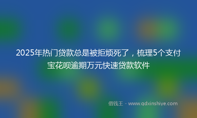 2025年热门贷款总是被拒烦死了，梳理5个支付宝花呗逾期万元快速贷款软件