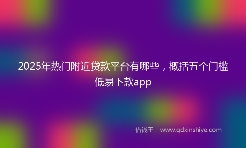 2025年热门附近贷款平台有哪些，概括五个门槛低易下款app