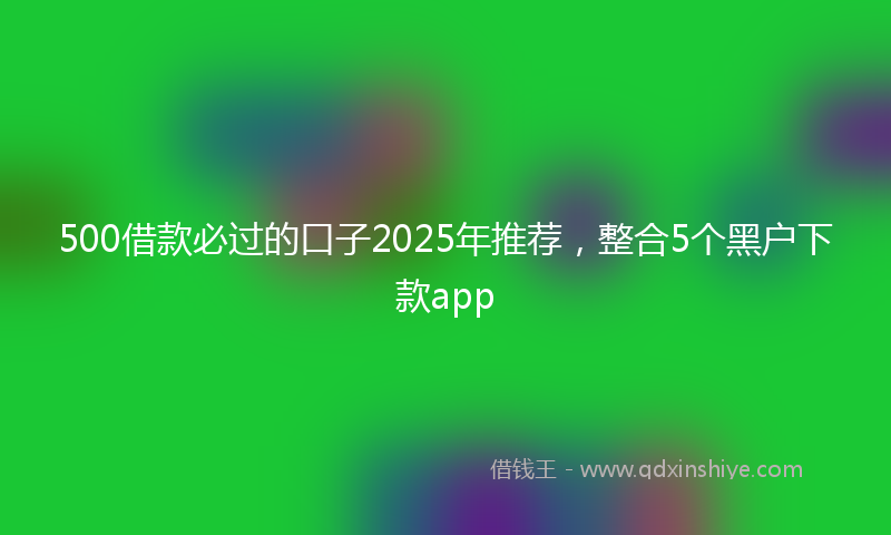 500借款必过的口子2025年推荐,整合5个黑户下款app