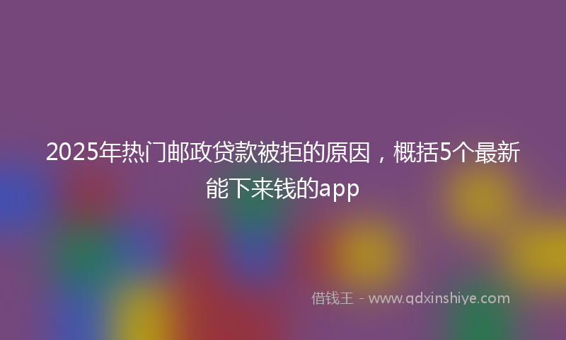 2025年热门邮政贷款被拒的原因，概括5个最新能下来钱的app
