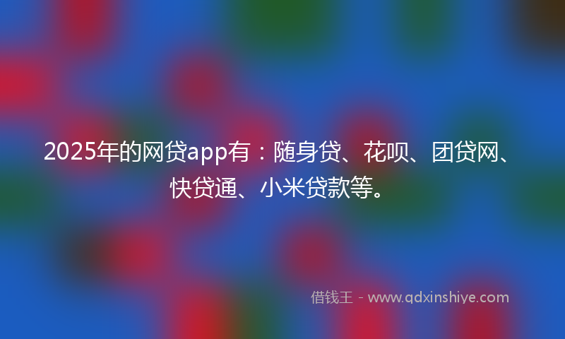 2025年的网贷app有：随身贷、花呗、团贷网、快贷通、小米贷款等。