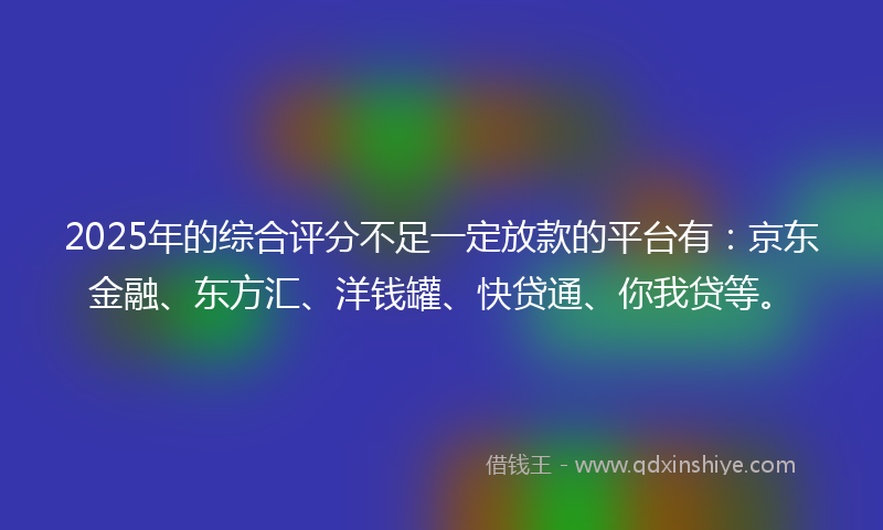2025年的综合评分不足一定放款的平台有：京东金融、东方汇、洋钱罐、快贷通、你我贷等。