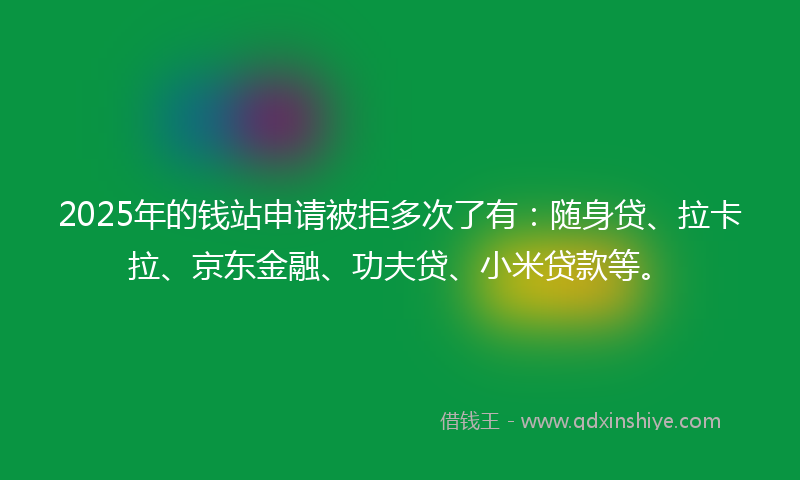 2025年的钱站申请被拒多次了有：随身贷、拉卡拉、京东金融、功夫贷、小米贷款等。