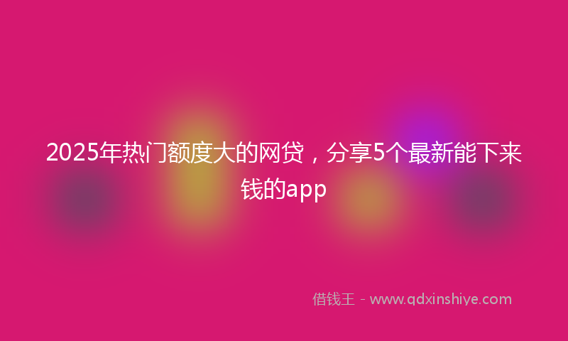 2025年热门额度大的网贷，分享5个最新能下来钱的app