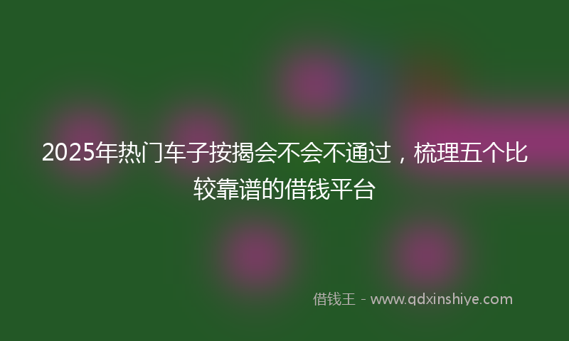 2025年热门车子按揭会不会不通过，梳理五个比较靠谱的借钱平台