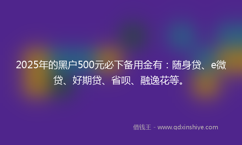 2025年的黑户500元必下备用金有：随身贷、e微贷、好期贷、省呗、融逸花等。