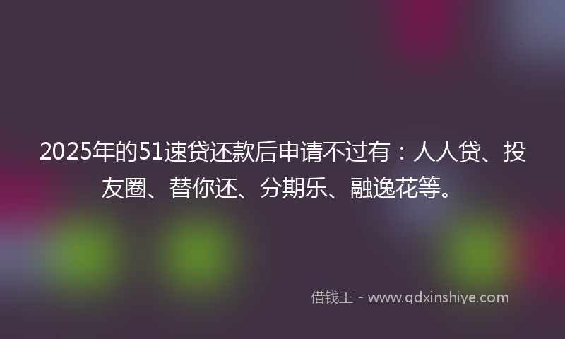 2025年的51速贷还款后申请不过有：人人贷、投友圈、替你还、分期乐、融逸花等。