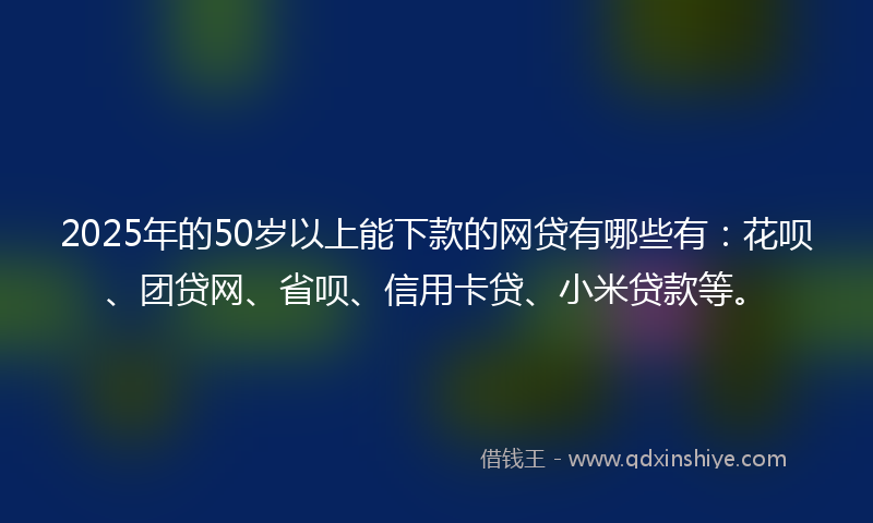 2025年的50岁以上能下款的网贷有哪些有：花呗、团贷网、省呗、信用卡贷、小米贷款等。