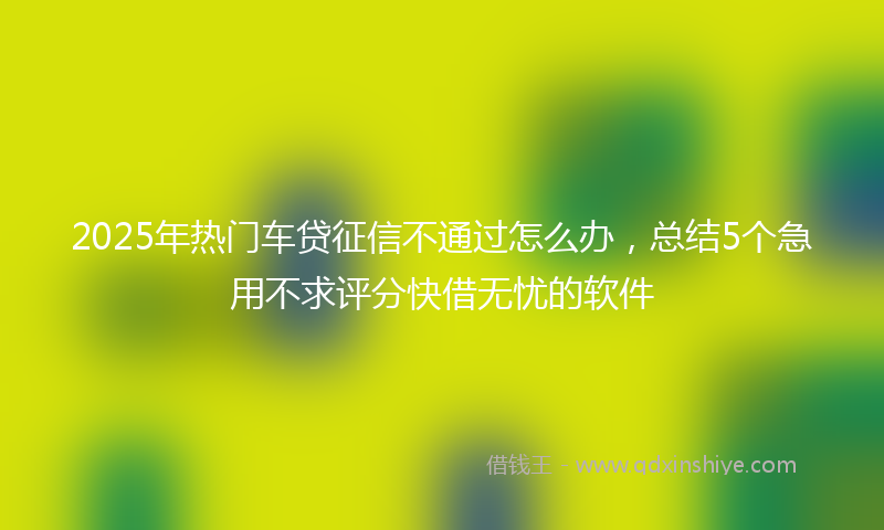 2025年热门车贷征信不通过怎么办，总结5个急用不求评分快借无忧的软件