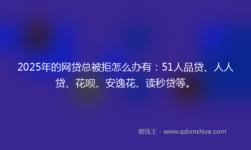 2025年的网贷总被拒怎么办有：51人品贷、人人贷、花呗、安逸花、读秒贷等。