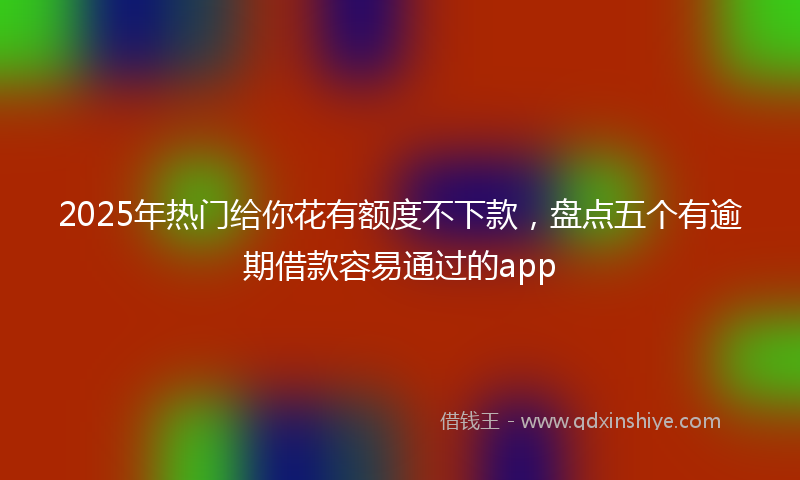 2025年热门给你花有额度不下款，盘点五个有逾期借款容易通过的app