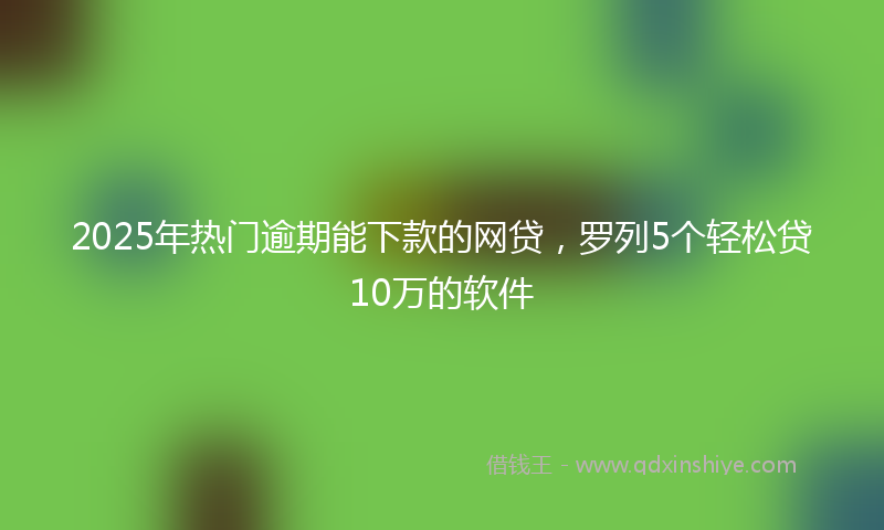 2025年热门逾期能下款的网贷，罗列5个轻松贷10万的软件