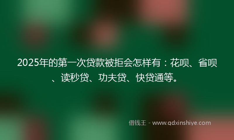 2025年的第一次贷款被拒会怎样有：花呗、省呗、读秒贷、功夫贷、快贷通等。