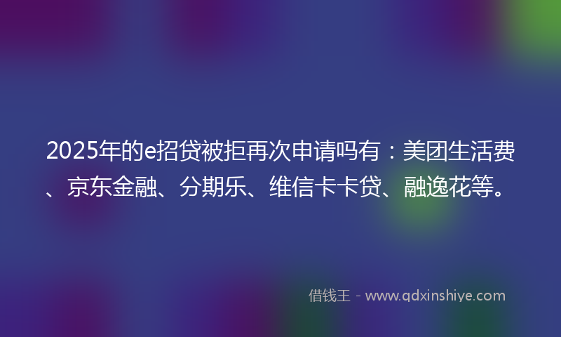2025年的e招贷被拒再次申请吗有：美团生活费、京东金融、分期乐、维信卡卡贷、融逸花等。