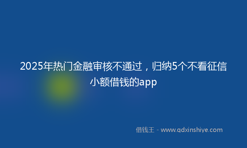 2025年热门金融审核不通过，归纳5个不看征信小额借钱的app