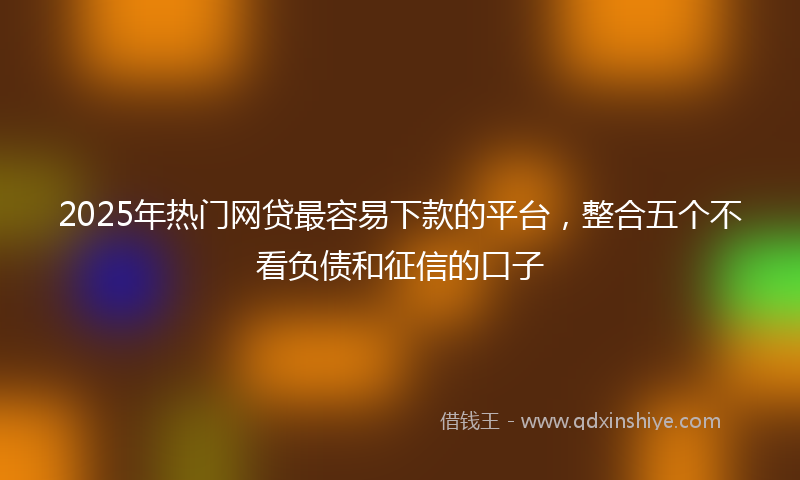 2025年热门网贷最容易下款的平台，整合五个不看负债和征信的口子