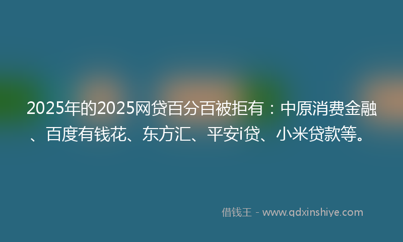 2025年的2025网贷百分百被拒有：中原消费金融、百度有钱花、东方汇、平安i贷、小米贷款等。
