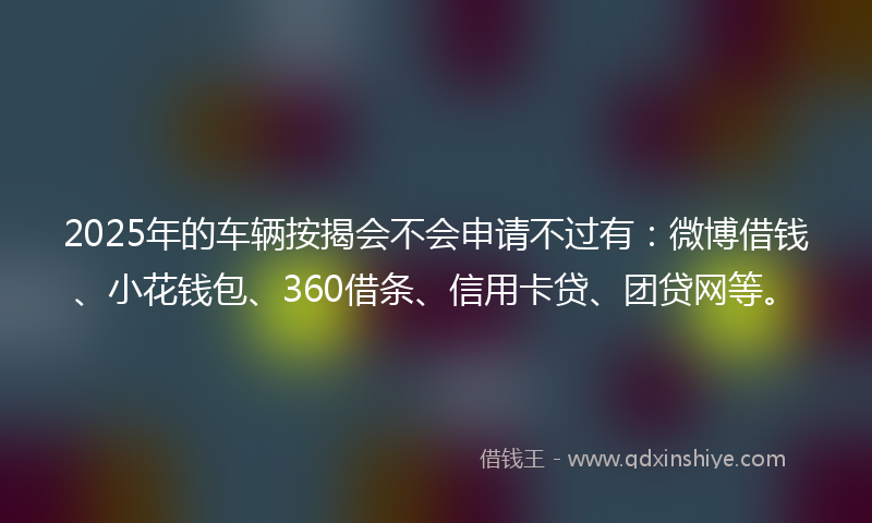 2025年的车辆按揭会不会申请不过有：微博借钱、小花钱包、360借条、信用卡贷、团贷网等。