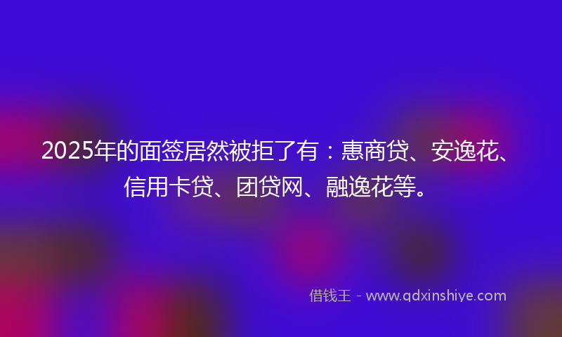 2025年的面签居然被拒了有:惠商贷、安逸花、信用卡贷、团贷网、融逸花等。