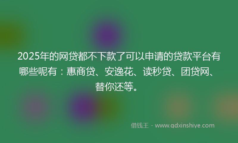 2025年的网贷都不下款了可以申请的贷款平台有哪些呢有：惠商贷、安逸花、读秒贷、团贷网、替你还等。