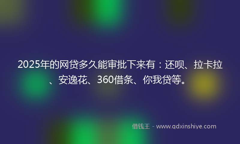 2025年的网贷多久能审批下来有：还呗、拉卡拉、安逸花、360借条、你我贷等。