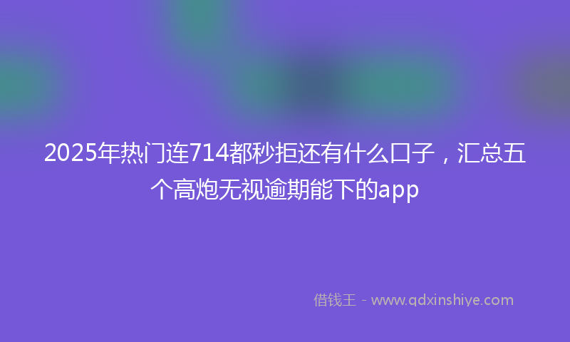 2025年热门连714都秒拒还有什么口子，汇总五个高炮无视逾期能下的app