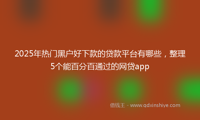 2025年热门黑户好下款的贷款平台有哪些，整理5个能百分百通过的网贷app