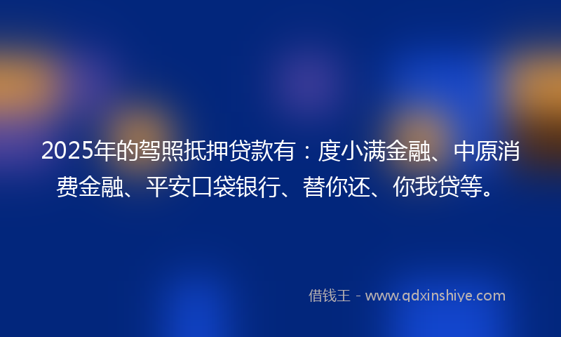 2025年的驾照抵押贷款有：度小满金融、中原消费金融、平安口袋银行、替你还、你我贷等。