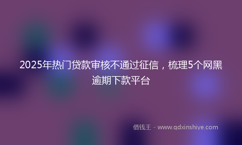 2025年热门贷款审核不通过征信，梳理5个网黑逾期下款平台