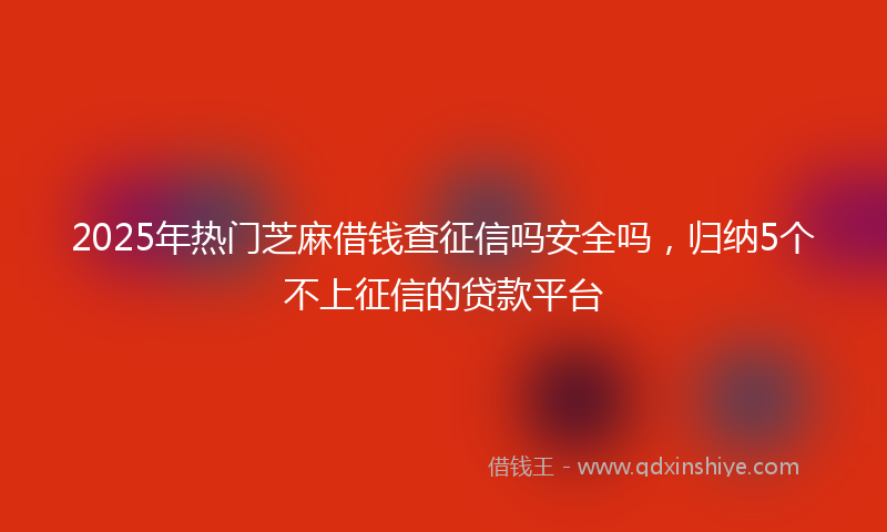 2025年热门芝麻借钱查征信吗安全吗，归纳5个不上征信的贷款平台