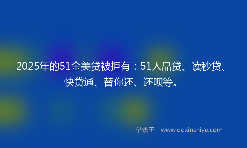 2025年的51金美贷被拒有：51人品贷、读秒贷、快贷通、替你还、还呗等。