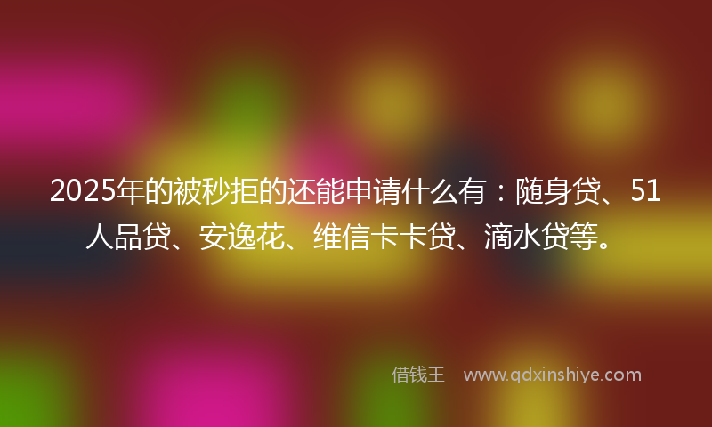2025年的被秒拒的还能申请什么有：随身贷、51人品贷、安逸花、维信卡卡贷、滴水贷等。