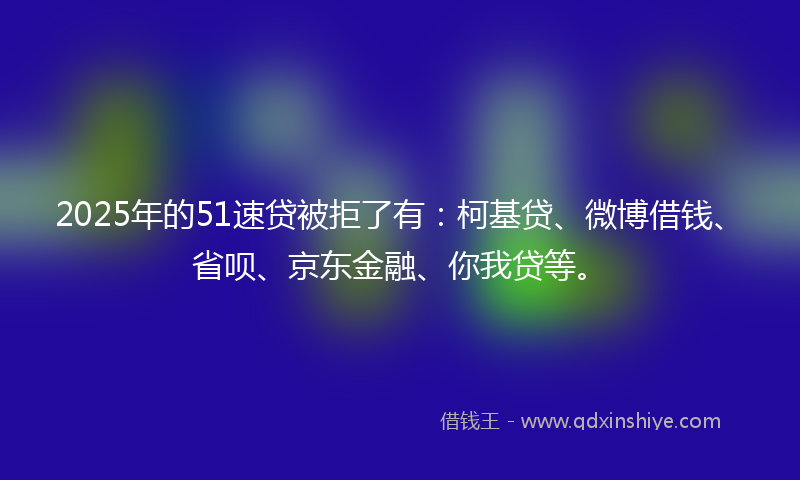 2025年的51速贷被拒了有:柯基贷、微博借钱、省呗、京东金融、你我贷等。